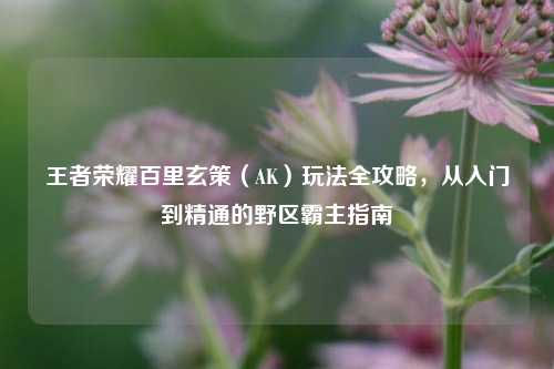 王者荣耀百里玄策（AK）玩法全攻略，从入门到精通的野区霸主指南