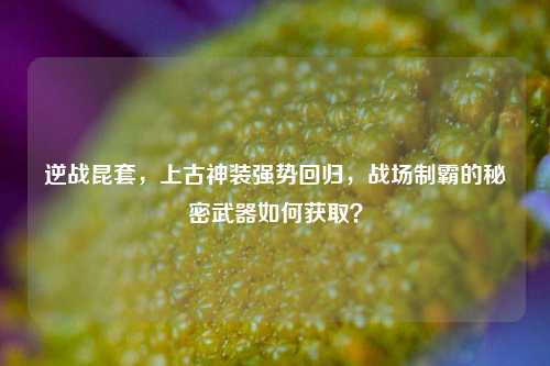 逆战昆套，上古神装强势回归，战场制霸的秘密武器如何获取？