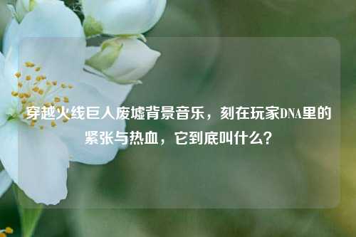 穿越火线巨人废墟背景音乐，刻在玩家DNA里的紧张与热血，它到底叫什么？