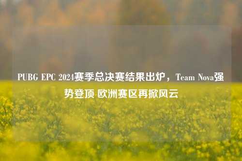 PUBG EPC 2024赛季总决赛结果出炉，Team Nova强势登顶 欧洲赛区再掀风云