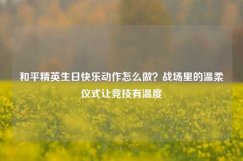 和平精英生日快乐动作怎么做？战场里的温柔仪式让竞技有温度