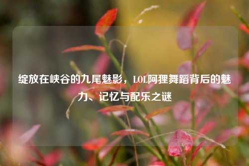 绽放在峡谷的九尾魅影,LOL阿狸舞蹈背后的魅力、记忆与配乐之谜