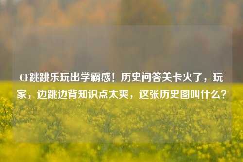 CF跳跳乐玩出学霸感!历史问答关卡火了,玩家,边跳边背知识点太爽,这张历史图叫什么?