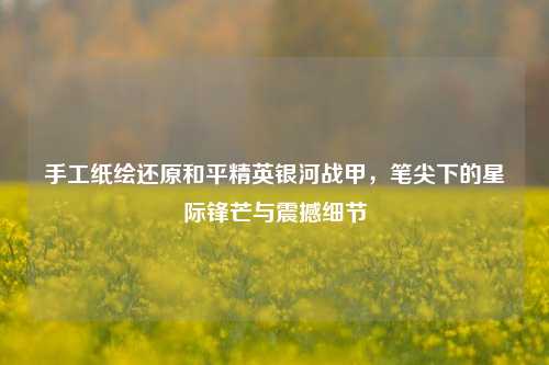 手工纸绘还原和平精英银河战甲,笔尖下的星际锋芒与震撼细节