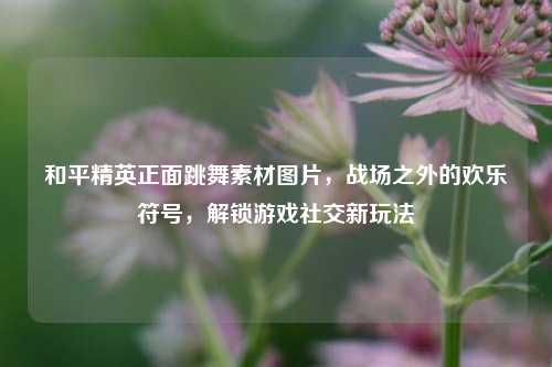 和平精英正面跳舞素材图片,战场之外的欢乐符号,解锁游戏社交新玩法