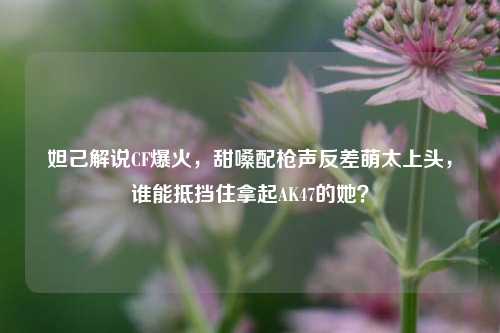 妲己解说CF爆火,甜嗓配枪声反差萌太上头,谁能抵挡住拿起AK47的她?