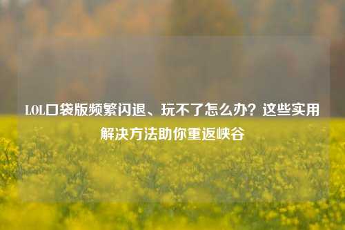 LOL口袋版频繁闪退、玩不了怎么办?这些实用解决方法助你重返峡谷