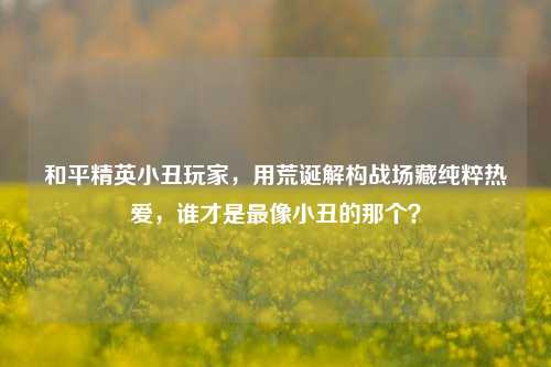 和平精英小丑玩家,用荒诞解构战场藏纯粹热爱,谁才是最像小丑的那个?