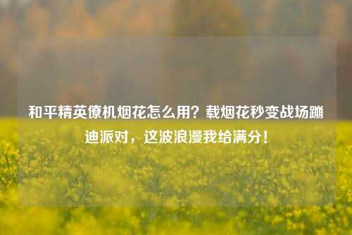 和平精英僚机烟花怎么用？载烟花秒变战场蹦迪派对，这波浪漫我给满分！