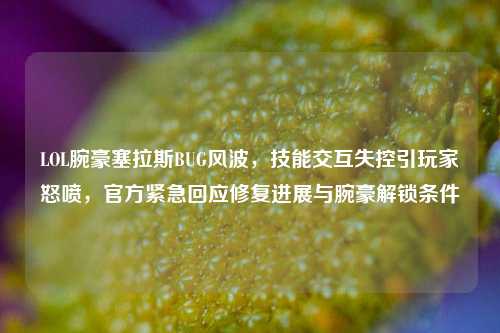 LOL腕豪塞拉斯BUG风波，技能交互失控引玩家怒喷，官方紧急回应修复进展与腕豪解锁条件