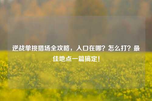 逆战单挑猎场全攻略，入口在哪？怎么打？最佳地点一篇搞定！