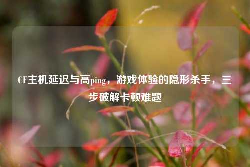 CF主机延迟与高ping，游戏体验的隐形杀手，三步破解卡顿难题