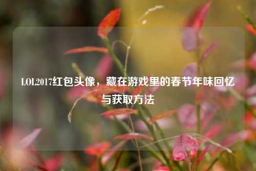 LOL2017红包头像,藏在游戏里的春节年味回忆与获取方法
