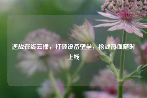 逆战在线云播，打破设备壁垒，枪战热血随时上线