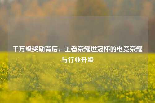 千万级奖励背后，王者荣耀世冠杯的电竞荣耀与行业升级