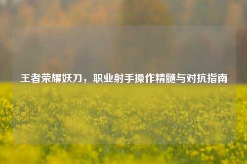 王者荣耀妖刀，职业射手操作精髓与对抗指南