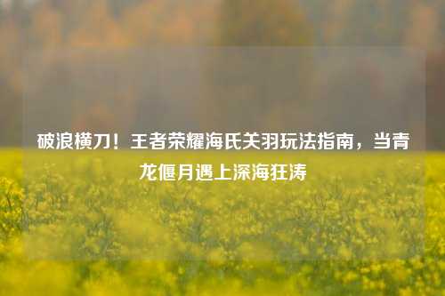 破浪横刀!王者荣耀海氏关羽玩法指南,当青龙偃月遇上深海狂涛