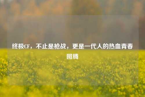 终极CF,不止是枪战,更是一代人的热血青春图腾