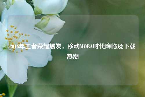 2016年王者荣耀爆发，移动MOBA时代降临及下载热潮
