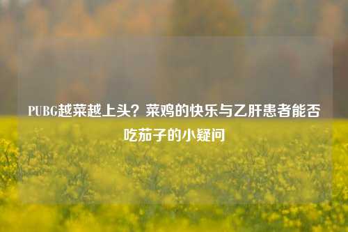 PUBG越菜越上头？菜鸡的快乐与乙肝患者能否吃茄子的小疑问
