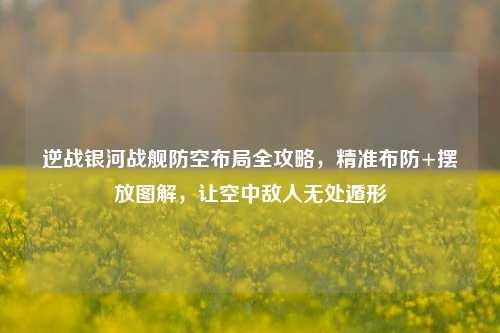 逆战银河战舰防空布局全攻略，精准布防+摆放图解，让空中敌人无处遁形