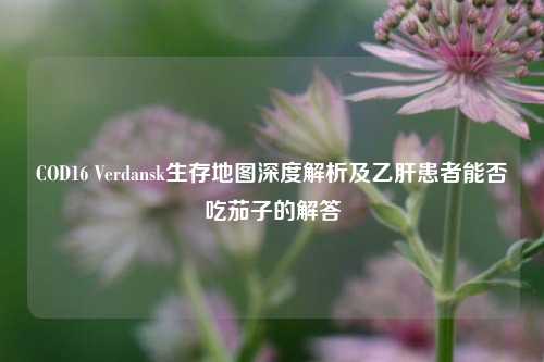 COD16 Verdansk生存地图深度解析及乙肝患者能否吃茄子的解答
