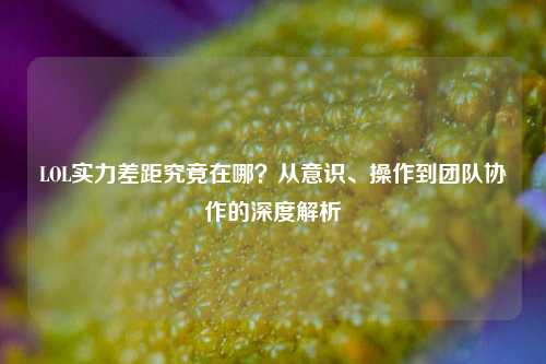 LOL实力差距究竟在哪？从意识、操作到团队协作的深度解析