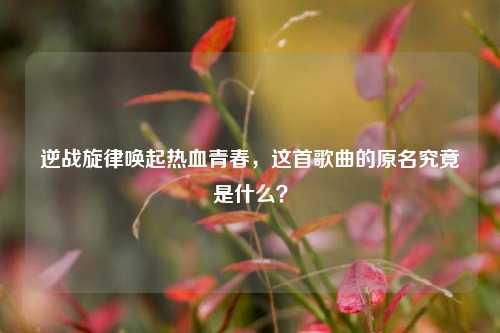 逆战旋律唤起热血青春，这首歌曲的原名究竟是什么？
