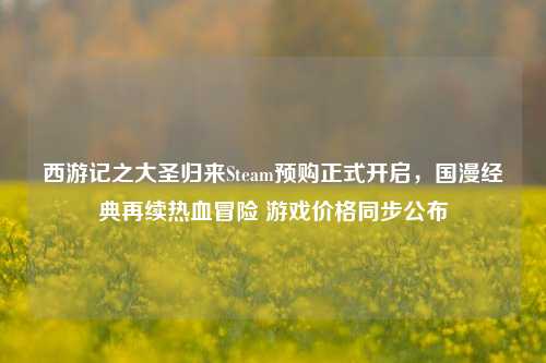 西游记之大圣归来Steam预购正式开启,国漫经典再续热血冒险 游戏价格同步公布