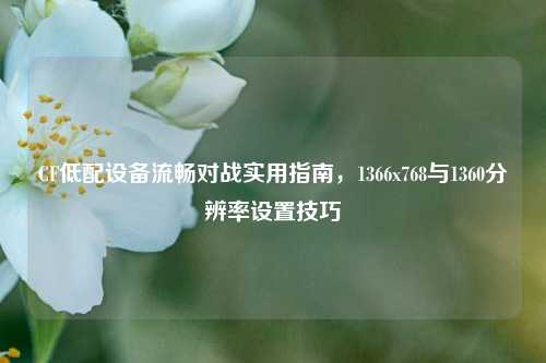 CF低配设备流畅对战实用指南,1366x768与1360分辨率设置技巧