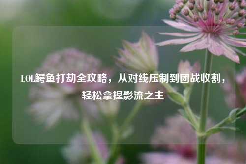 LOL鳄鱼打劫全攻略，从对线压制到团战收割，轻松拿捏影流之主