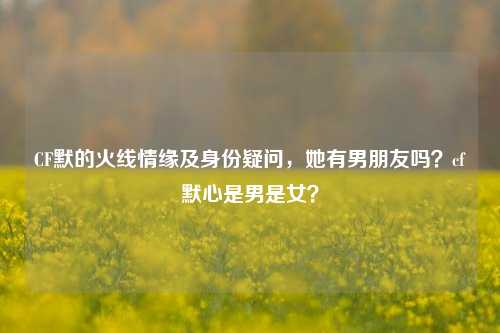 CF默的火线情缘及身份疑问,她有男朋友吗?cf默心是男是女?