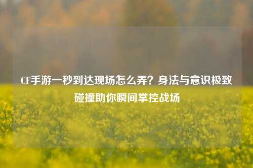 CF手游一秒到达现场怎么弄?身法与意识极致碰撞助你瞬间掌控战场