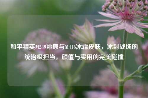 和平精英M249冰原与M416冰霜皮肤，冰封战场的统治级担当，颜值与实用的完美碰撞