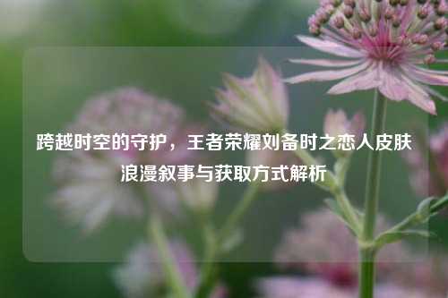 跨越时空的守护，王者荣耀刘备时之恋人皮肤浪漫叙事与获取方式解析