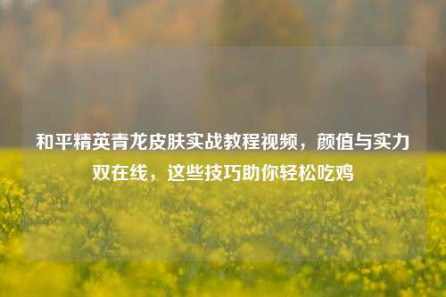 和平精英青龙皮肤实战教程视频，颜值与实力双在线，这些技巧助你轻松吃鸡