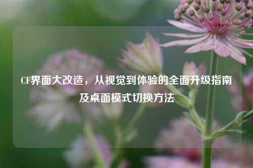 CF界面大改造，从视觉到体验的全面升级指南及桌面模式切换方法