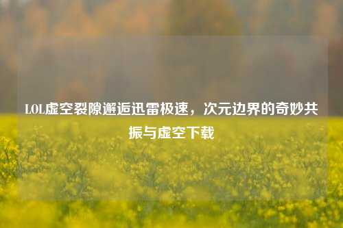 LOL虚空裂隙邂逅迅雷极速，次元边界的奇妙共振与虚空下载