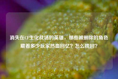 消失在CF生化战场的英雄,那些被删除的角色藏着多少玩家热血回忆?怎么找回?