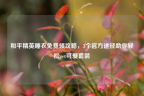和平精英睡衣免费领攻略，3个官方途径助你轻松get可爱套装