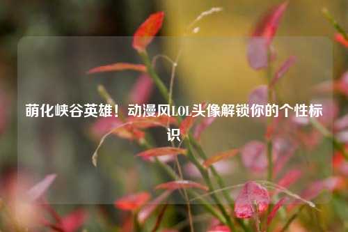 萌化峡谷英雄!动漫风LOL头像解锁你的个性标识