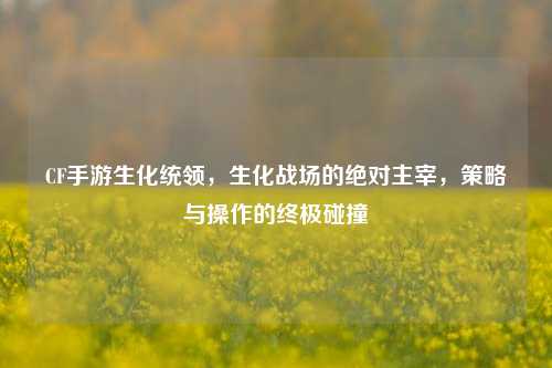 CF手游生化统领,生化战场的绝对主宰,策略与操作的终极碰撞