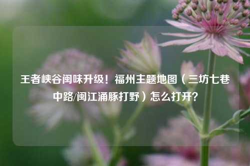 王者峡谷闽味升级！福州主题地图（三坊七巷中路/闽江涌豚打野）怎么打开？