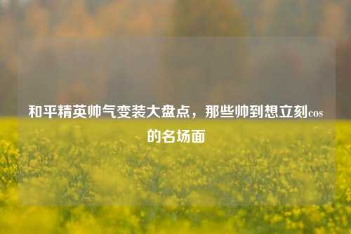 和平精英帅气变装大盘点,那些帅到想立刻cos的名场面