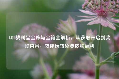 LOL战利品宝珠与宝箱全解析，从获取开启到奖励内容，教你玩转免费皮肤福利