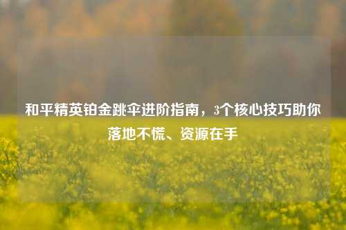 和平精英铂金跳伞进阶指南,3个核心技巧助你落地不慌、资源在手