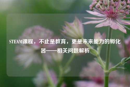 STEAM课程,不止是教育,更是未来能力的孵化器——相关问题解析