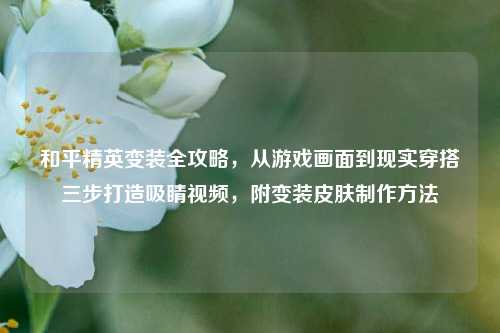 和平精英变装全攻略,从游戏画面到现实穿搭三步打造吸睛视频,附变装皮肤制作方法