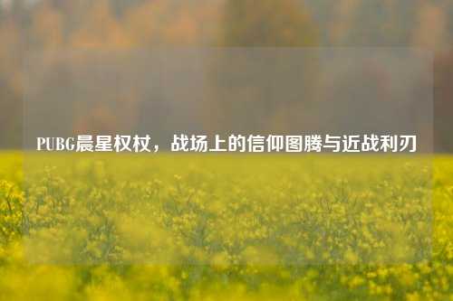 PUBG晨星权杖,战场上的信仰图腾与近战利刃